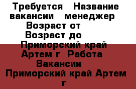 Требуется › Название вакансии ­ менеджер › Возраст от ­ 23 › Возраст до ­ 45 - Приморский край, Артем г. Работа » Вакансии   . Приморский край,Артем г.